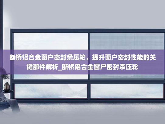 断桥铝合金窗户密封条压轮，提升窗户密封性能的关键部件解析_断桥铝合金窗户密封条压轮
