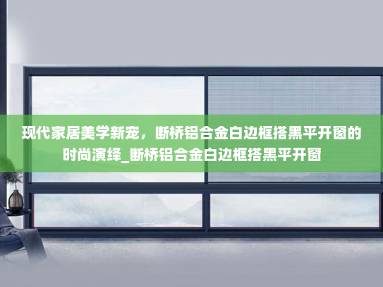 现代家居美学新宠，断桥铝合金白边框搭黑平开窗的时尚演绎_断桥铝合金白边框搭黑平开窗