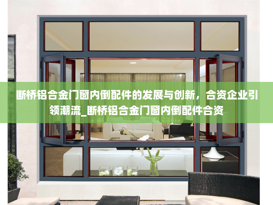 断桥铝合金门窗内倒配件的发展与创新，合资企业引领潮流_断桥铝合金门窗内倒配件合资