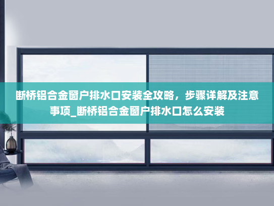 断桥铝合金窗户排水口安装全攻略，步骤详解及注意事项_断桥铝合金窗户排水口怎么安装