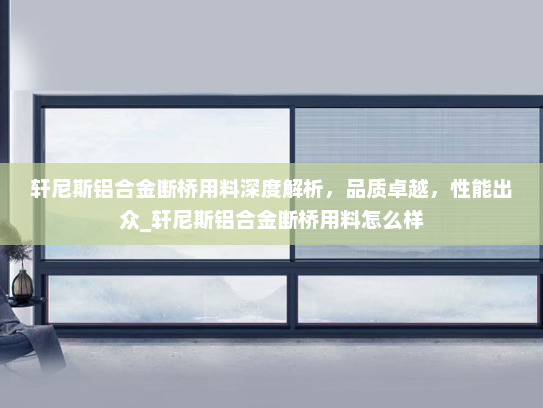 轩尼斯铝合金断桥用料深度解析，品质卓越，性能出众_轩尼斯铝合金断桥用料怎么样