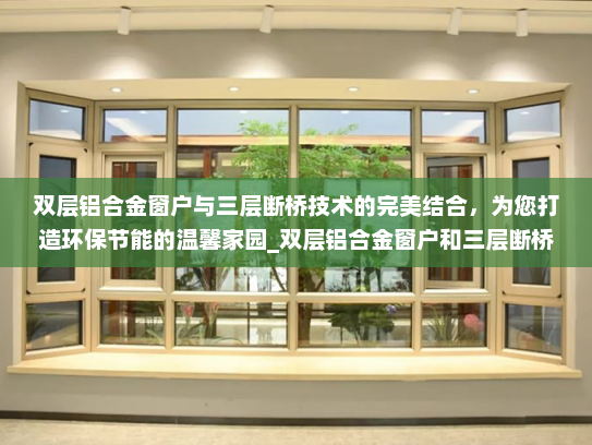 双层铝合金窗户与三层断桥技术的完美结合，为您打造环保节能的温馨家园_双层铝合金窗户和三层断桥
