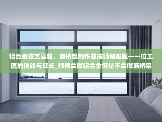 铝合金技艺高超，断桥铝制作却成师傅难题—一位工匠的挑战与成长_师傅会做铝合金但是不会做断桥铝