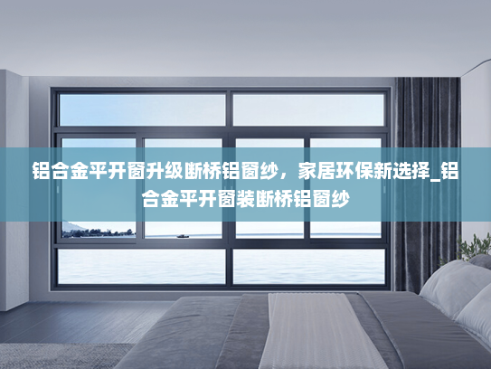 铝合金平开窗升级断桥铝窗纱，家居环保新选择_铝合金平开窗装断桥铝窗纱