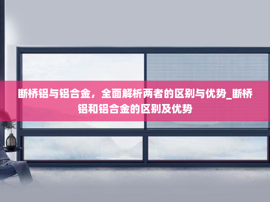 断桥铝与铝合金，全面解析两者的区别与优势_断桥铝和铝合金的区别及优势