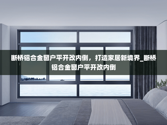 断桥铝合金窗户平开改内倒，打造家居新境界_断桥铝合金窗户平开改内倒