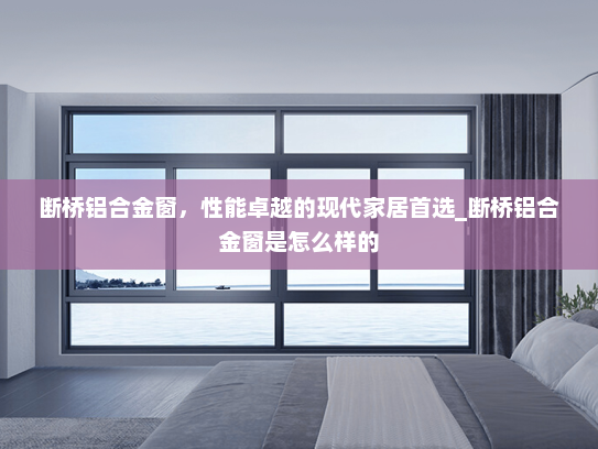 断桥铝合金窗，性能卓越的现代家居首选_断桥铝合金窗是怎么样的