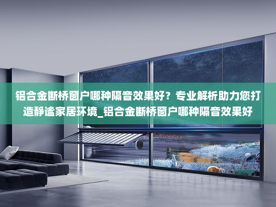 铝合金断桥窗户哪种隔音效果好？专业解析助力您打造静谧家居环境_铝合金断桥窗户哪种隔音效果好
