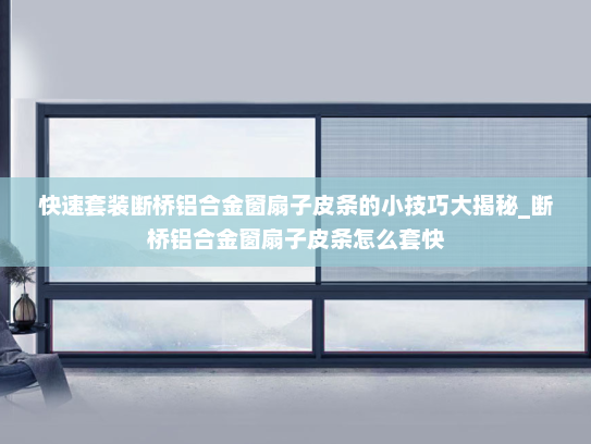 快速套装断桥铝合金窗扇子皮条的小技巧大揭秘_断桥铝合金窗扇子皮条怎么套快
