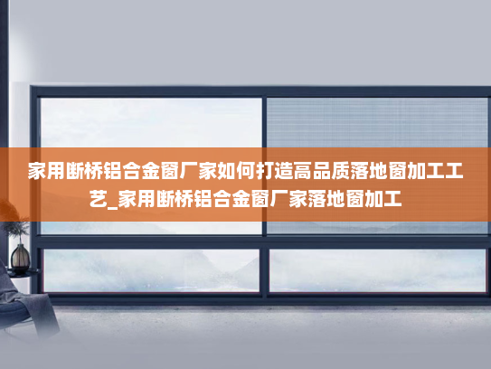 家用断桥铝合金窗厂家如何打造高品质落地窗加工工艺_家用断桥铝合金窗厂家落地窗加工
