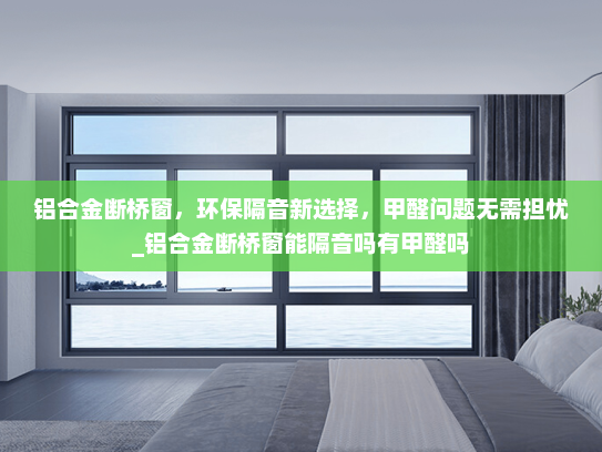 铝合金断桥窗，环保隔音新选择，甲醛问题无需担忧_铝合金断桥窗能隔音吗有甲醛吗