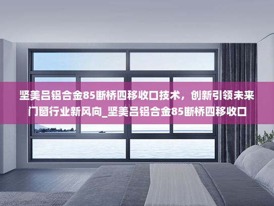 坚美吕铝合金85断桥四移收口技术，创新引领未来门窗行业新风向_坚美吕铝合金85断桥四移收口