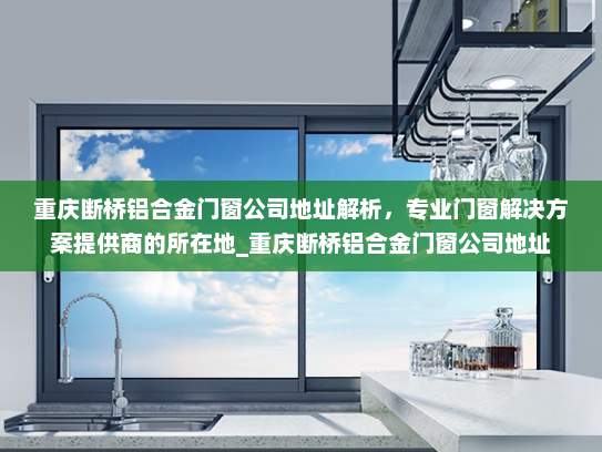 重庆断桥铝合金门窗公司地址解析，专业门窗解决方案提供商的所在地_重庆断桥铝合金门窗公司地址