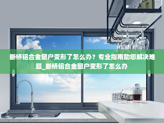 断桥铝合金窗户变形了怎么办？专业指南助您解决难题_断桥铝合金窗户变形了怎么办