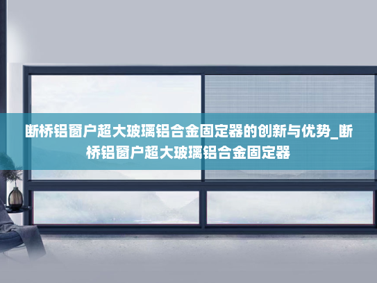 断桥铝窗户超大玻璃铝合金固定器的创新与优势_断桥铝窗户超大玻璃铝合金固定器