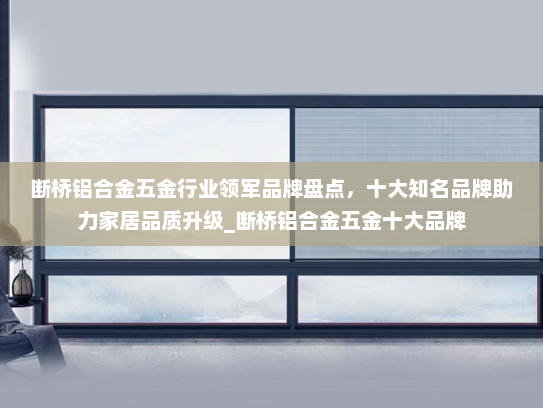 断桥铝合金五金行业领军品牌盘点，十大知名品牌助力家居品质升级_断桥铝合金五金十大品牌