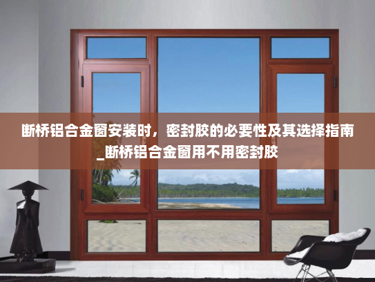 断桥铝合金窗安装时，密封胶的必要性及其选择指南_断桥铝合金窗用不用密封胶
