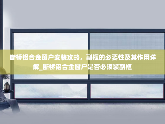 断桥铝合金窗户安装攻略，副框的必要性及其作用详解_断桥铝合金窗户是否必须装副框
