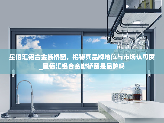 星佰汇铝合金断桥窗，揭秘其品牌地位与市场认可度_星佰汇铝合金断桥窗是品牌吗