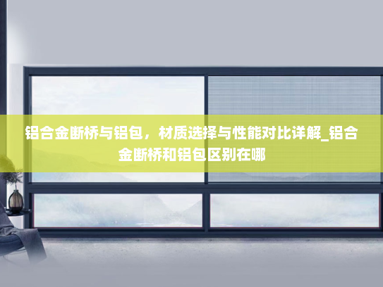 铝合金断桥与铝包，材质选择与性能对比详解_铝合金断桥和铝包区别在哪