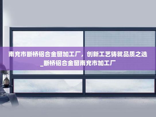 南充市断桥铝合金窗加工厂，创新工艺铸就品质之选_断桥铝合金窗南充市加工厂
