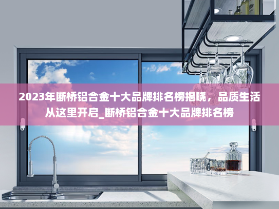 2023年断桥铝合金十大品牌排名榜揭晓，品质生活从这里开启_断桥铝合金十大品牌排名榜
