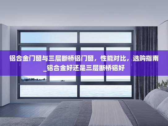 铝合金门窗与三层断桥铝门窗，性能对比，选购指南_铝合金好还是三层断桥铝好