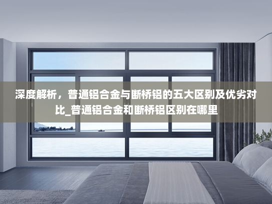 深度解析，普通铝合金与断桥铝的五大区别及优劣对比_普通铝合金和断桥铝区别在哪里