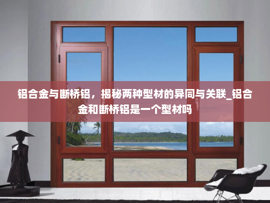 铝合金与断桥铝，揭秘两种型材的异同与关联_铝合金和断桥铝是一个型材吗