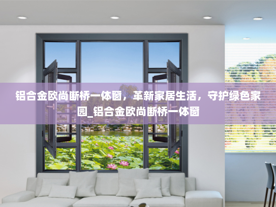 铝合金欧尚断桥一体窗，革新家居生活，守护绿色家园_铝合金欧尚断桥一体窗