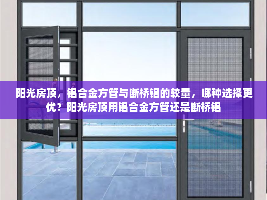 阳光房顶，铝合金方管与断桥铝的较量，哪种选择更优？阳光房顶用铝合金方管还是断桥铝