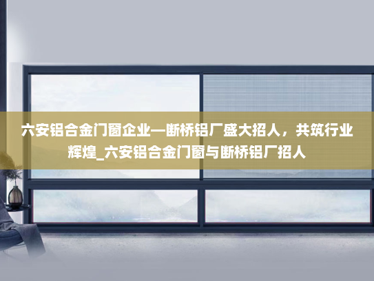 六安铝合金门窗企业—断桥铝厂盛大招人，共筑行业辉煌_六安铝合金门窗与断桥铝厂招人