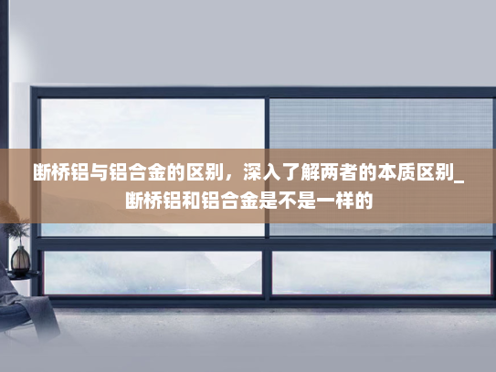断桥铝与铝合金的区别，深入了解两者的本质区别_断桥铝和铝合金是不是一样的