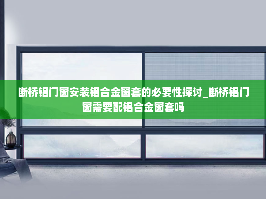 断桥铝门窗安装铝合金窗套的必要性探讨_断桥铝门窗需要配铝合金窗套吗