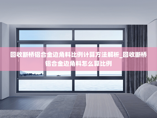 回收断桥铝合金边角料比例计算方法解析_回收断桥铝合金边角料怎么算比例