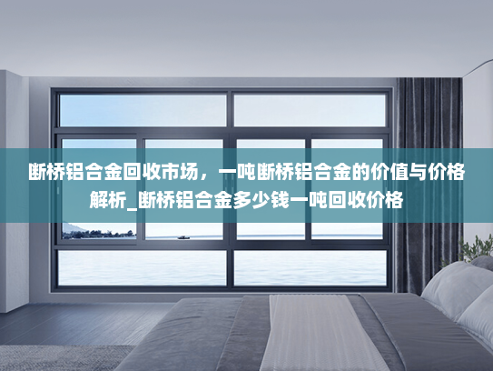 断桥铝合金回收市场，一吨断桥铝合金的价值与价格解析_断桥铝合金多少钱一吨回收价格