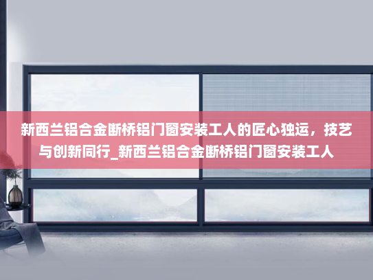 新西兰铝合金断桥铝门窗安装工人的匠心独运，技艺与创新同行_新西兰铝合金断桥铝门窗安装工人