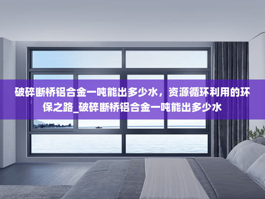 破碎断桥铝合金一吨能出多少水，资源循环利用的环保之路_破碎断桥铝合金一吨能出多少水