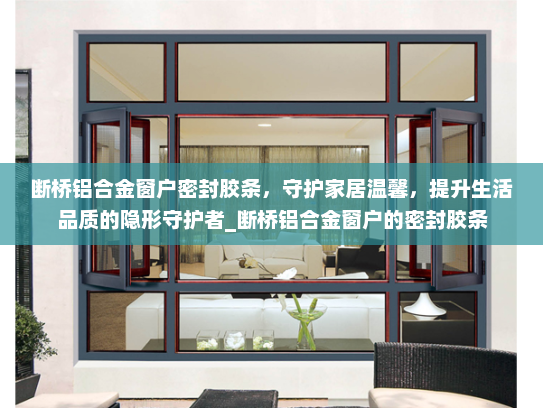 断桥铝合金窗户密封胶条，守护家居温馨，提升生活品质的隐形守护者_断桥铝合金窗户的密封胶条