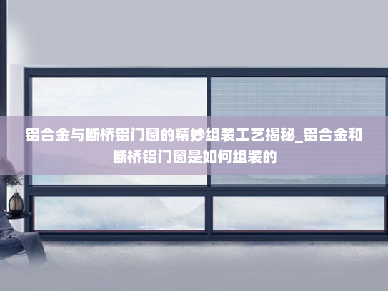 铝合金与断桥铝门窗的精妙组装工艺揭秘_铝合金和断桥铝门窗是如何组装的