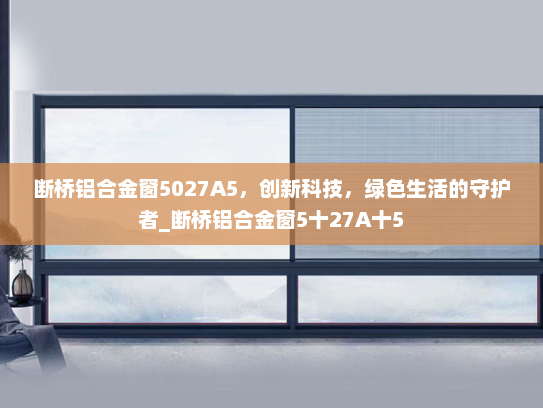 断桥铝合金窗5027A5，创新科技，绿色生活的守护者_断桥铝合金窗5十27A十5