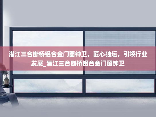潜江三合断桥铝合金门窗钟卫，匠心独运，引领行业发展_潜江三合断桥铝合金门窗钟卫