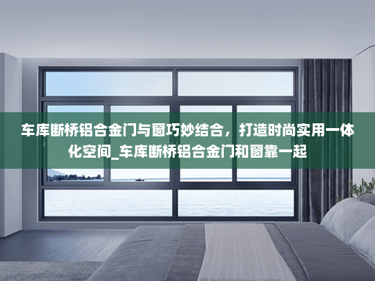 车库断桥铝合金门与窗巧妙结合，打造时尚实用一体化空间_车库断桥铝合金门和窗靠一起