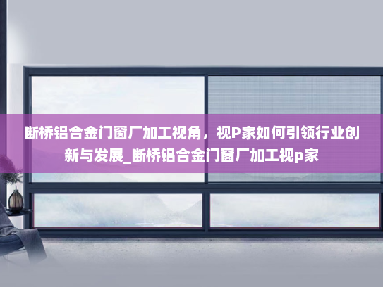 断桥铝合金门窗厂加工视角，视P家如何引领行业创新与发展_断桥铝合金门窗厂加工视p家