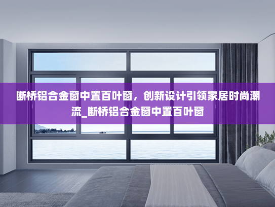 断桥铝合金窗中置百叶窗，创新设计引领家居时尚潮流_断桥铝合金窗中置百叶窗