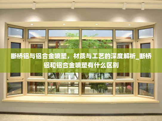 断桥铝与铝合金喷塑，材质与工艺的深度解析_断桥铝和铝合金喷塑有什么区别