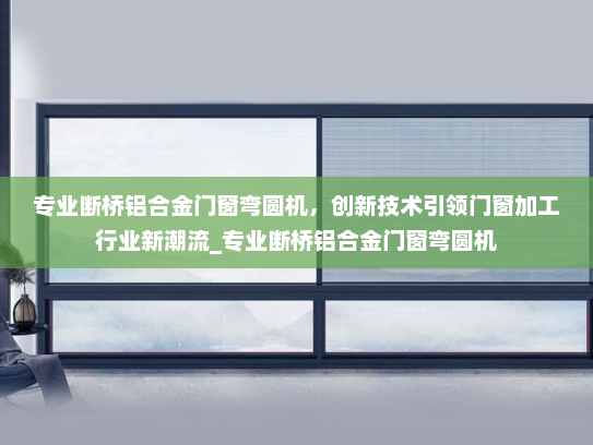 专业断桥铝合金门窗弯圆机，创新技术引领门窗加工行业新潮流_专业断桥铝合金门窗弯圆机