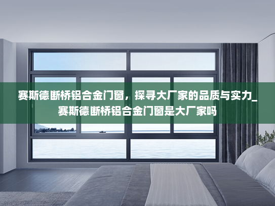赛斯德断桥铝合金门窗，探寻大厂家的品质与实力_赛斯德断桥铝合金门窗是大厂家吗
