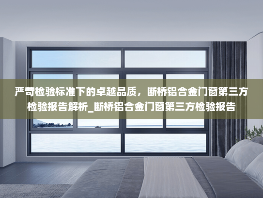 严苛检验标准下的卓越品质，断桥铝合金门窗第三方检验报告解析_断桥铝合金门窗第三方检验报告