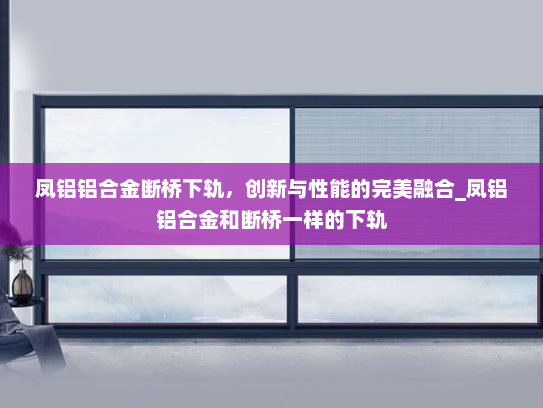 凤铝铝合金断桥下轨，创新与性能的完美融合_凤铝铝合金和断桥一样的下轨